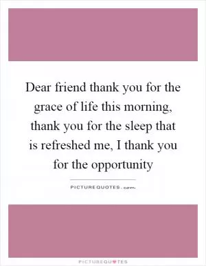 Dear friend thank you for the grace of life this morning, thank you for the sleep that is refreshed me, I thank you for the opportunity Picture Quote #1