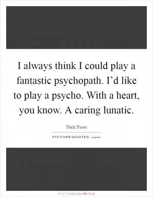 I always think I could play a fantastic psychopath. I’d like to play a psycho. With a heart, you know. A caring lunatic Picture Quote #1