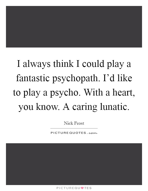 I always think I could play a fantastic psychopath. I'd like to play a psycho. With a heart, you know. A caring lunatic Picture Quote #1