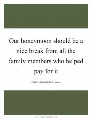 Our honeymoon should be a nice break from all the family members who helped pay for it Picture Quote #1