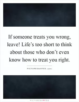 If someone treats you wrong, leave! Life’s too short to think about those who don’t even know how to treat you right Picture Quote #1