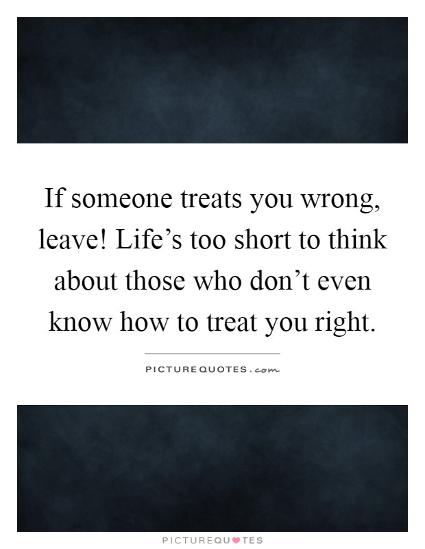 If someone treats you wrong, leave! Life's too short to think about those who don't even know how to treat you right Picture Quote #1