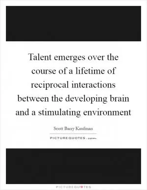 Talent emerges over the course of a lifetime of reciprocal interactions between the developing brain and a stimulating environment Picture Quote #1