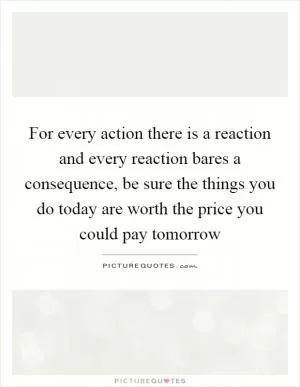 For every action there is a reaction and every reaction bares a consequence, be sure the things you do today are worth the price you could pay tomorrow Picture Quote #1