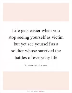 Life gets easier when you stop seeing yourself as victim but yet see yourself as a soldier whose survived the battles of everyday life Picture Quote #1