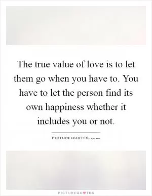 The true value of love is to let them go when you have to. You have to let the person find its own happiness whether it includes you or not Picture Quote #1