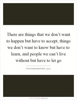 There are things that we don’t want to happen but have to accept, things we don’t want to know but have to learn, and people we can’t live without but have to let go Picture Quote #1