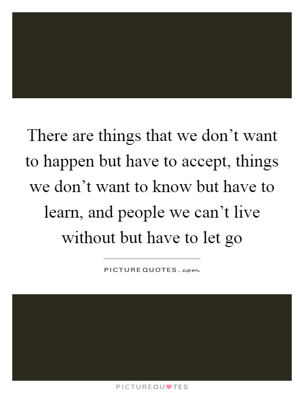 There are things that we don't want to happen but have to accept, things we don't want to know but have to learn, and people we can't live without but have to let go Picture Quote #1