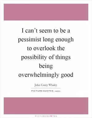 I can’t seem to be a pessimist long enough to overlook the possibility of things being overwhelmingly good Picture Quote #1