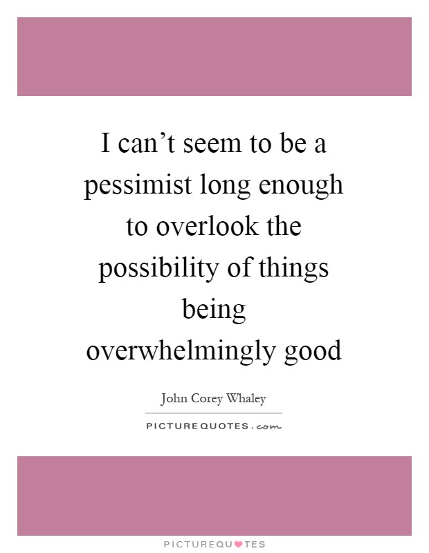I can't seem to be a pessimist long enough to overlook the possibility of things being overwhelmingly good Picture Quote #1