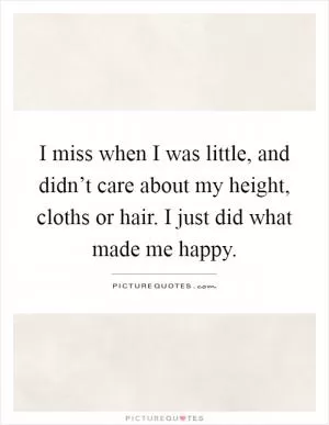 I miss when I was little, and didn’t care about my height, cloths or hair. I just did what made me happy Picture Quote #1