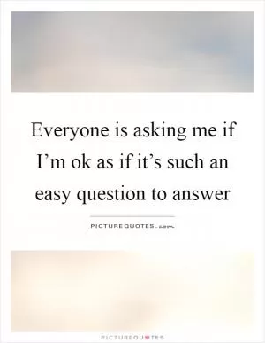 Everyone is asking me if I’m ok as if it’s such an easy question to answer Picture Quote #1