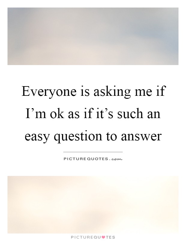 Everyone is asking me if I'm ok as if it's such an easy question to answer Picture Quote #1