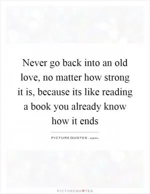 Never go back into an old love, no matter how strong it is, because its like reading a book you already know how it ends Picture Quote #1