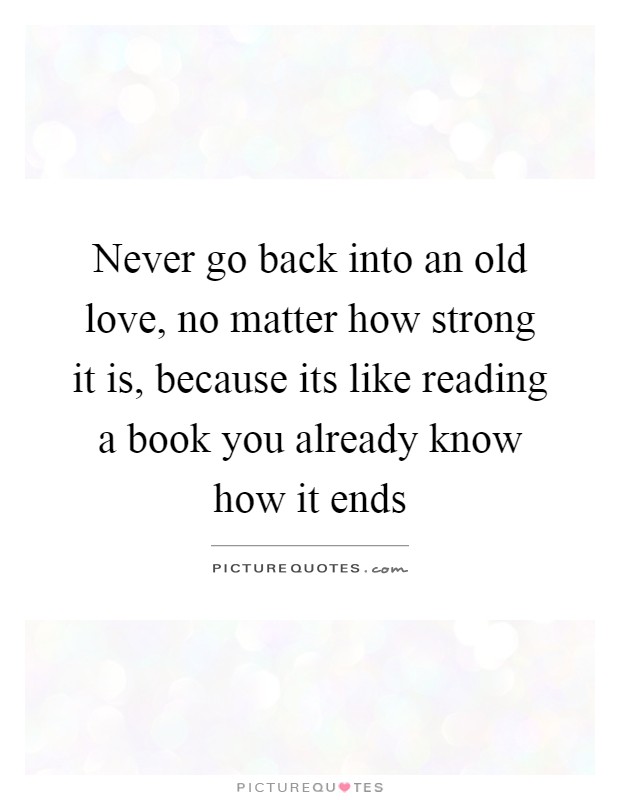 Never go back into an old love, no matter how strong it is, because its like reading a book you already know how it ends Picture Quote #1