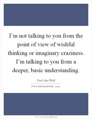 I’m not talking to you from the point of view of wishful thinking or imaginary craziness. I’m talking to you from a deeper, basic understanding Picture Quote #1
