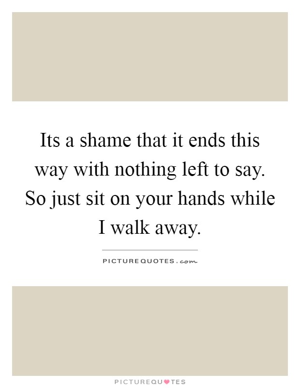 Its a shame that it ends this way with nothing left to say. So just sit on your hands while I walk away Picture Quote #1