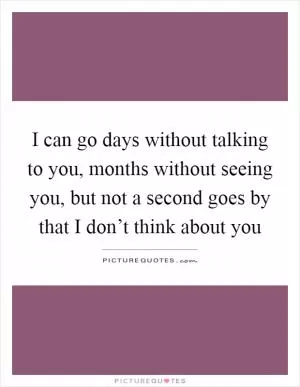 I can go days without talking to you, months without seeing you, but not a second goes by that I don’t think about you Picture Quote #1