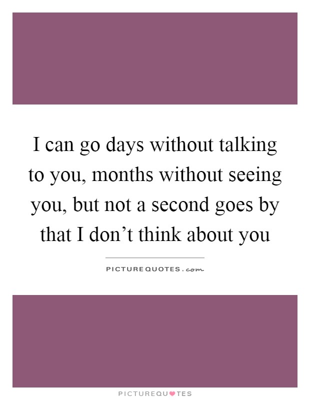 I can go days without talking to you, months without seeing you, but not a second goes by that I don't think about you Picture Quote #1