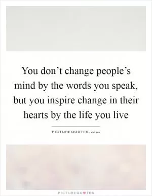 You don’t change people’s mind by the words you speak, but you inspire change in their hearts by the life you live Picture Quote #1