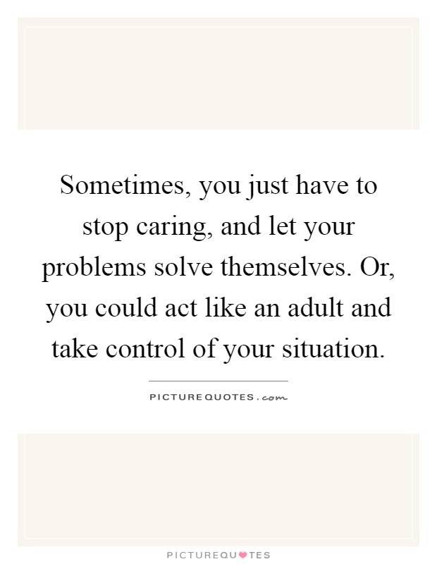 Sometimes, you just have to stop caring, and let your problems solve themselves. Or, you could act like an adult and take control of your situation Picture Quote #1