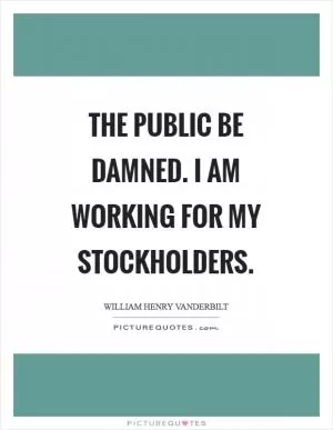 The public be damned. I am working for my stockholders Picture Quote #1