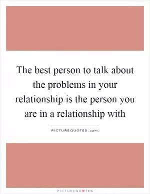 The best person to talk about the problems in your relationship is the person you are in a relationship with Picture Quote #1