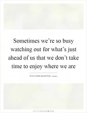 Sometimes we’re so busy watching out for what’s just ahead of us that we don’t take time to enjoy where we are Picture Quote #1