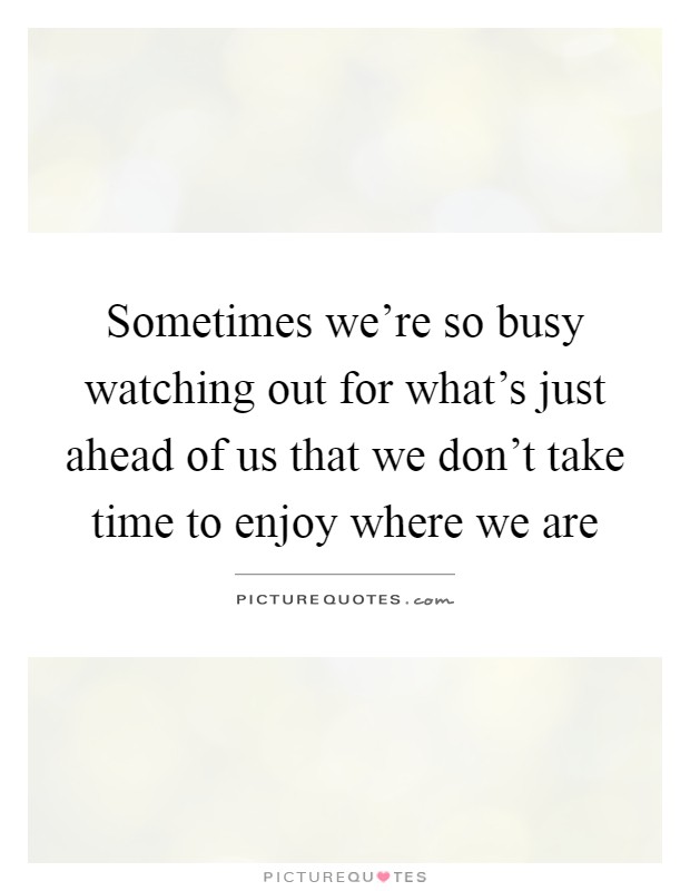 Sometimes we're so busy watching out for what's just ahead of us that we don't take time to enjoy where we are Picture Quote #1