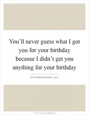 You’ll never guess what I got you for your birthday because I didn’t get you anything for your birthday Picture Quote #1
