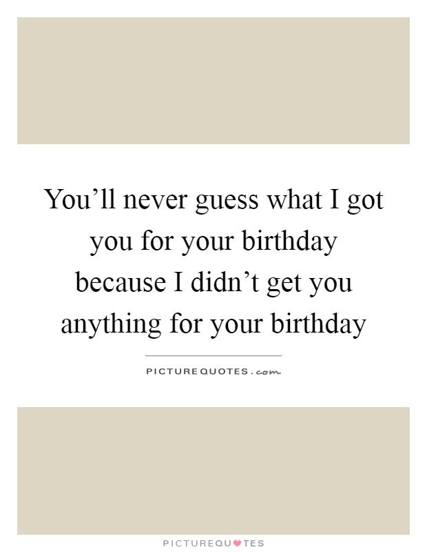 You'll never guess what I got you for your birthday because I didn't get you anything for your birthday Picture Quote #1