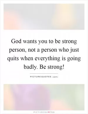 God wants you to be strong person, not a person who just quits when everything is going badly. Be strong! Picture Quote #1