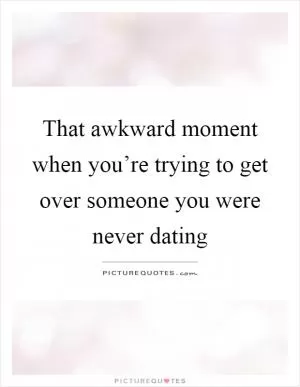 That awkward moment when you’re trying to get over someone you were never dating Picture Quote #1