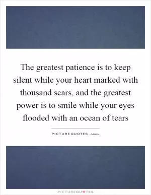 The greatest patience is to keep silent while your heart marked with thousand scars, and the greatest power is to smile while your eyes flooded with an ocean of tears Picture Quote #1