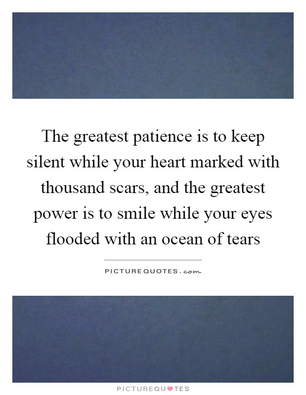 The greatest patience is to keep silent while your heart marked with thousand scars, and the greatest power is to smile while your eyes flooded with an ocean of tears Picture Quote #1