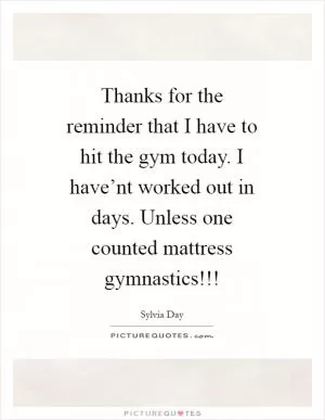 Thanks for the reminder that I have to hit the gym today. I have’nt worked out in days. Unless one counted mattress gymnastics!!! Picture Quote #1