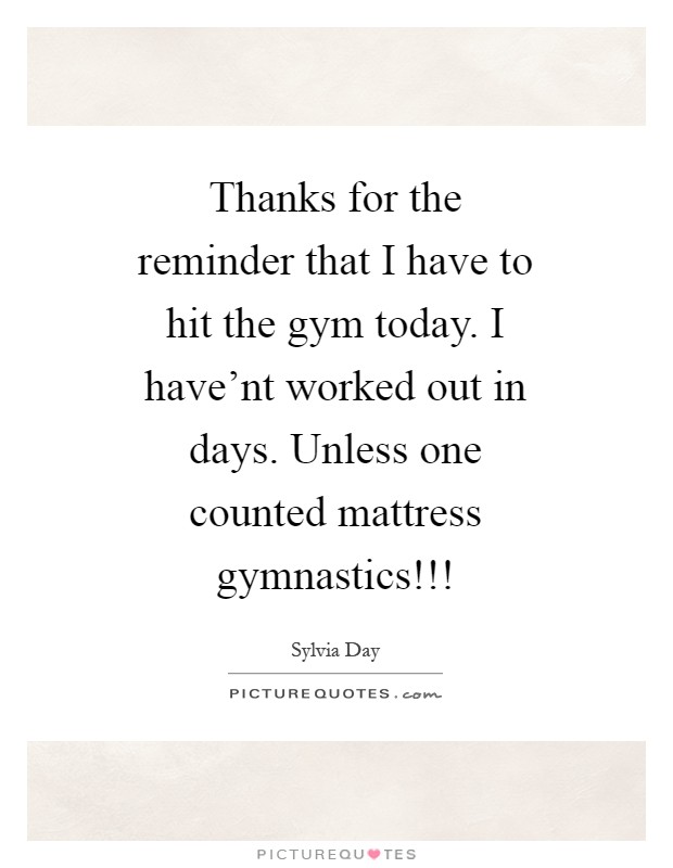 Thanks for the reminder that I have to hit the gym today. I have'nt worked out in days. Unless one counted mattress gymnastics!!! Picture Quote #1