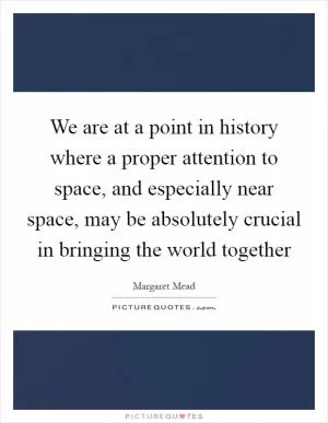 We are at a point in history where a proper attention to space, and especially near space, may be absolutely crucial in bringing the world together Picture Quote #1