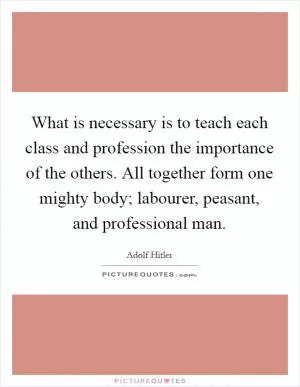 What is necessary is to teach each class and profession the importance of the others. All together form one mighty body; labourer, peasant, and professional man Picture Quote #1