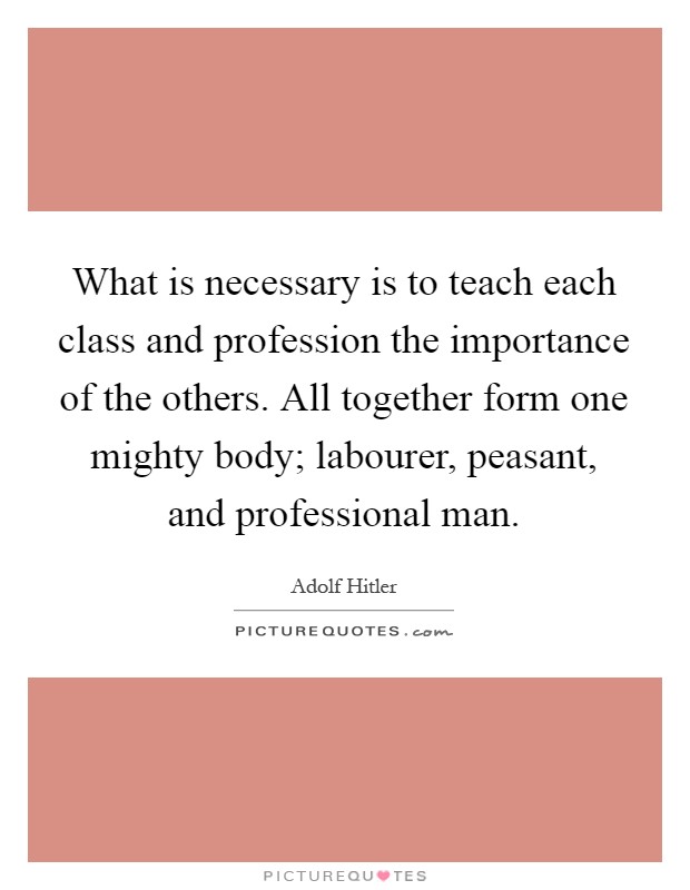 What is necessary is to teach each class and profession the importance of the others. All together form one mighty body; labourer, peasant, and professional man Picture Quote #1