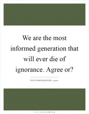 We are the most informed generation that will ever die of ignorance. Agree or? Picture Quote #1