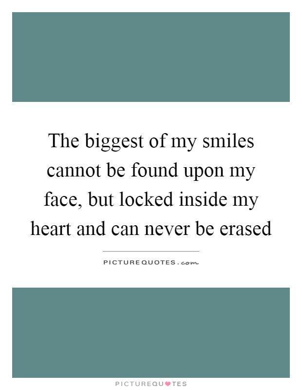 The biggest of my smiles cannot be found upon my face, but locked inside my heart and can never be erased Picture Quote #1