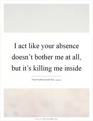 I act like your absence doesn’t bother me at all, but it’s killing me inside Picture Quote #1