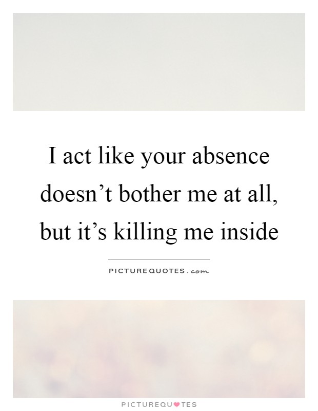 I act like your absence doesn't bother me at all, but it's killing me inside Picture Quote #1