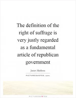 The definition of the right of suffrage is very justly regarded as a fundamental article of republican government Picture Quote #1