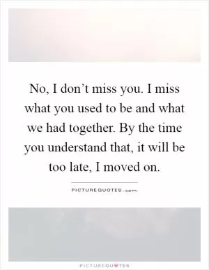 No, I don’t miss you. I miss what you used to be and what we had together. By the time you understand that, it will be too late, I moved on Picture Quote #1