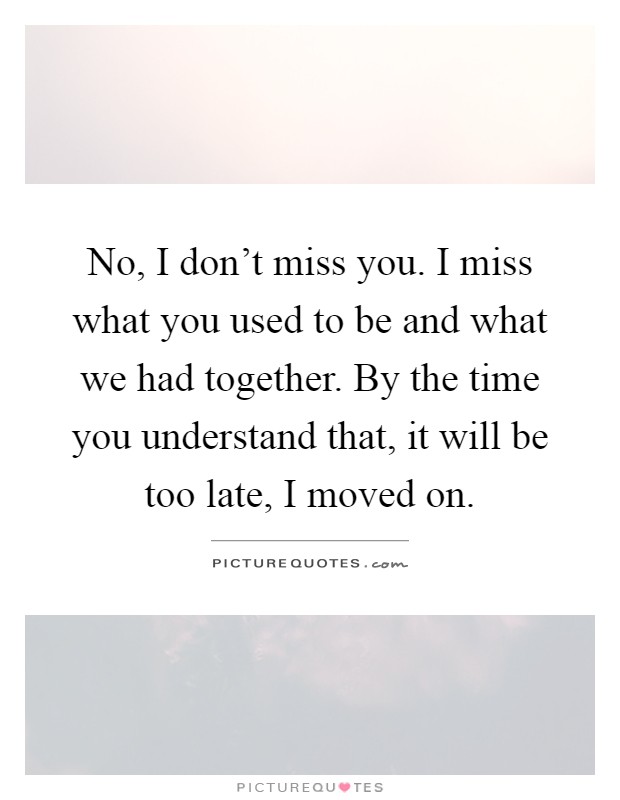 No, I don't miss you. I miss what you used to be and what we had together. By the time you understand that, it will be too late, I moved on Picture Quote #1