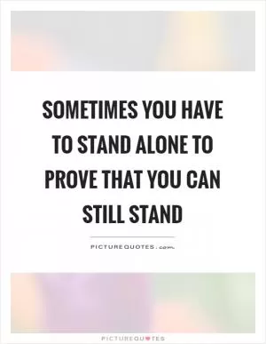 Sometimes you have to stand alone to prove that you can still stand Picture Quote #1