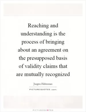 Reaching and understanding is the process of bringing about an agreement on the presupposed basis of validity claims that are mutually recognized Picture Quote #1