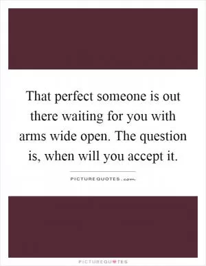That perfect someone is out there waiting for you with arms wide open. The question is, when will you accept it Picture Quote #1
